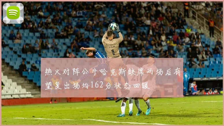 热火对阵公牛哈克斯缺席两场后有望复出场均162分状态回暖