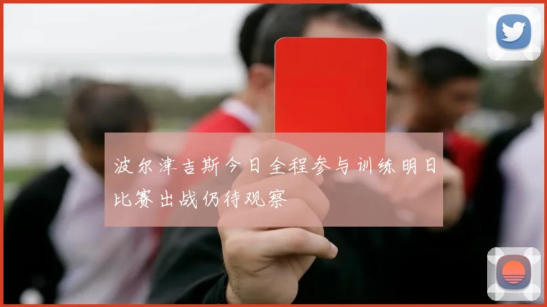 波尔津吉斯今日全程参与训练明日比赛出战仍待观察