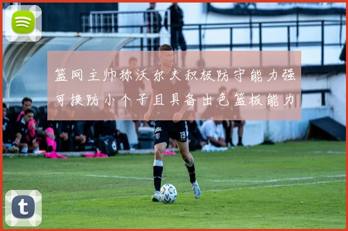 篮网主帅称沃尔夫积极防守能力强可换防小个子且具备出色篮板能力