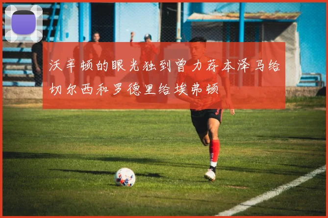 沃辛顿的眼光独到曾力荐本泽马给切尔西和罗德里给埃弗顿
