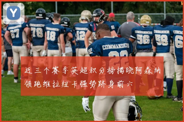 近三个赛季英超积分榜揭晓阿森纳领跑维拉纽卡强势跻身前六