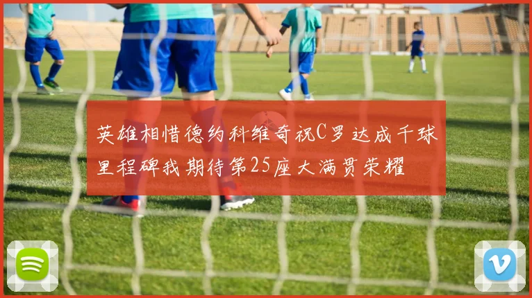 英雄相惜德约科维奇祝C罗达成千球里程碑我期待第25座大满贯荣耀