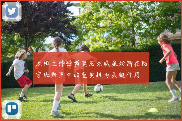 太阳主帅强调奥尼尔威廉姆斯在防守班凯罗中的重要性与关键作用