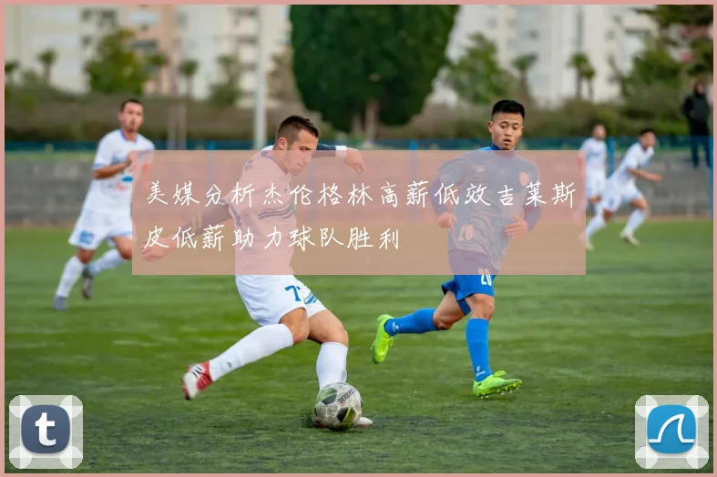 美媒分析杰伦格林高薪低效吉莱斯皮低薪助力球队胜利