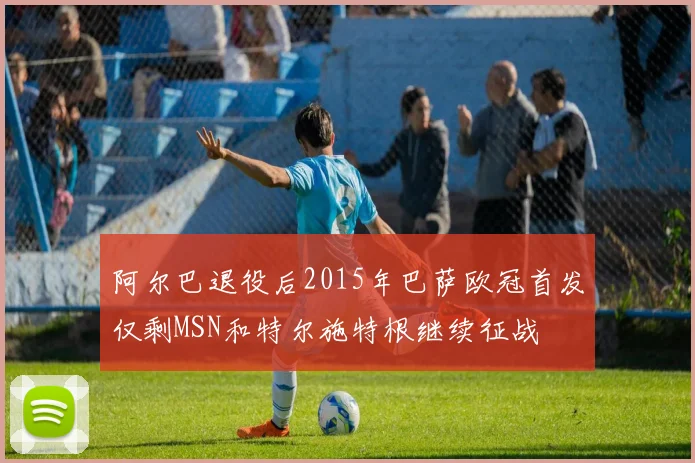 阿尔巴退役后2015年巴萨欧冠首发仅剩MSN和特尔施特根继续征战