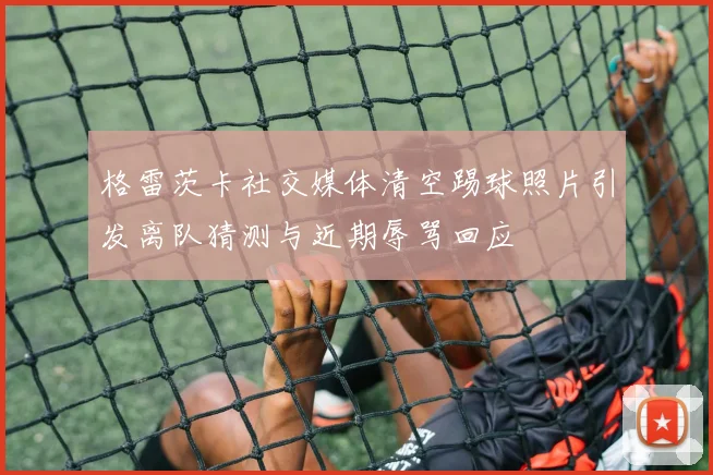 格雷茨卡社交媒体清空踢球照片引发离队猜测与近期辱骂回应