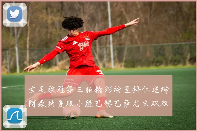 女足欧冠第三轮精彩纷呈拜仁逆转阿森纳曼联小胜巴黎巴萨尤文双双获胜