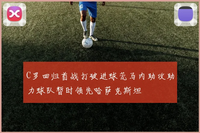 C罗回归首战打破进球荒马内助攻助力球队暂时领先哈萨克斯坦
