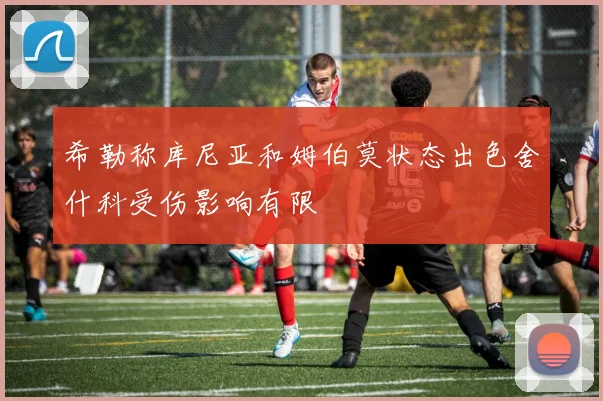 希勒称库尼亚和姆伯莫状态出色舍什科受伤影响有限