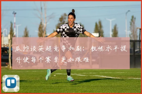 瓜帅谈英超竞争加剧：教练水平提升使每个赛季更加艰难