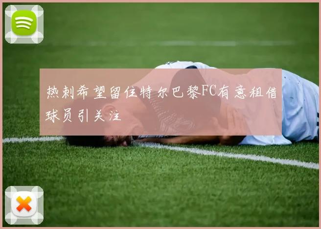 热刺希望留住特尔巴黎FC有意租借球员引关注