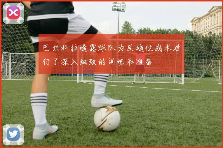 巴尔科拉透露球队为反越位战术进行了深入细致的训练和准备
