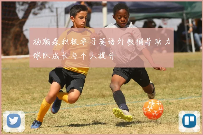 杨瀚森积极学习英语外教辅导助力球队成长与个人提升