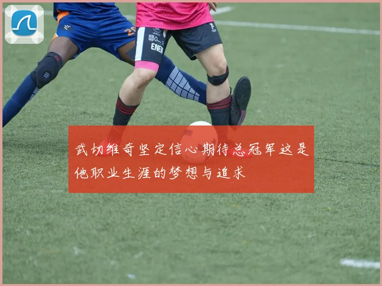 武切维奇坚定信心期待总冠军这是他职业生涯的梦想与追求