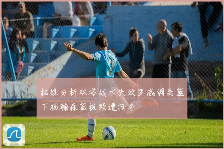 拓媒分析双塔战术失效罗威调离篮下杨瀚森篮板频遭抢夺