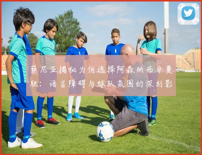 萨尼亚揭秘为何选择阿森纳而非曼联：语言障碍与球队氛围的深刻影响
