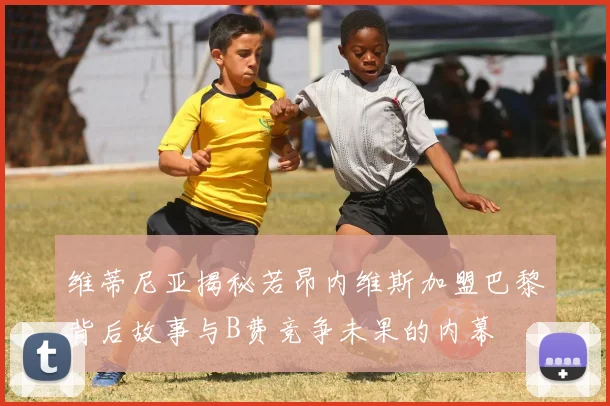 维蒂尼亚揭秘若昂内维斯加盟巴黎背后故事与B费竞争未果的内幕