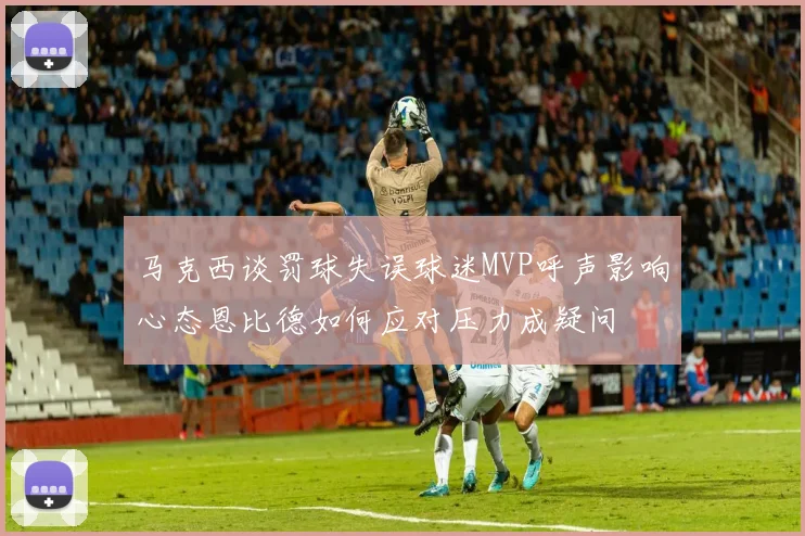 马克西谈罚球失误球迷MVP呼声影响心态恩比德如何应对压力成疑问