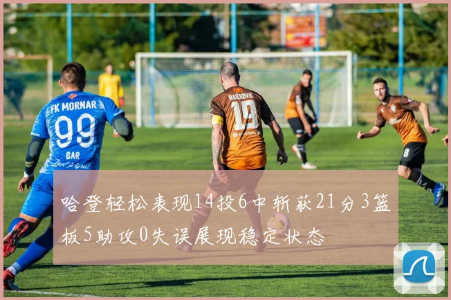 哈登轻松表现14投6中斩获21分3篮板5助攻0失误展现稳定状态