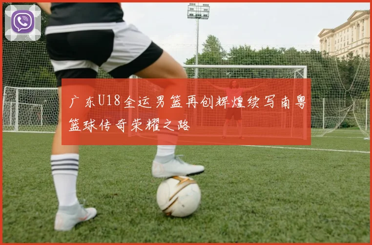 广东U18全运男篮再创辉煌续写南粤篮球传奇荣耀之路