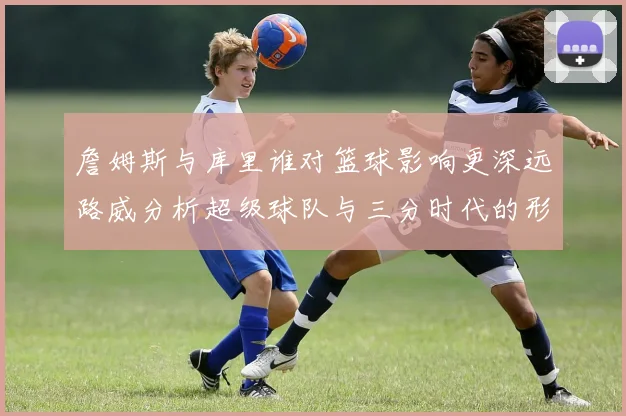 詹姆斯与库里谁对篮球影响更深远路威分析超级球队与三分时代的形成