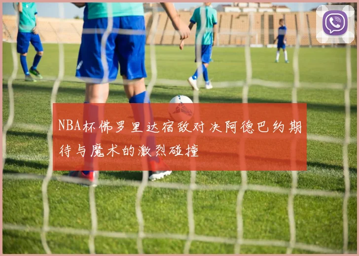 NBA杯佛罗里达宿敌对决阿德巴约期待与魔术的激烈碰撞